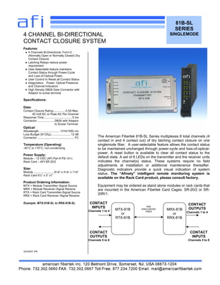 81B-SL
SERIES
SINGLEMODE
Features:
♦ 4 Channels Bi-Directional, Form-C
(Normally Open or Normally Closed) Dry
Contact Closure
♦ Latching Relays reduce power
requirement
♦ User-Selectable feature maintains
Contact Status through Power-Cycle
and Loss-of-Optical-Power.
♦ User Control to Reset all Contact Status
♦ Diagnostics: Power, Optical Presence
and Channel Indicators
♦ High Density DB26 Data Connector with
Adaptor to screw terminal
Specifications:
Data:
Contact Closure Rating...............0.5A Max.
40 Volt DC or Peak AC Per Channel
Response Time................................... 5 ms
Connector .....................DB26 with Adaptor
to Screw Terminal
Optical:
Wavelength ..........................1310/1550 nm
Loss Budget (9/125µ).........................12 dB
Connector .............................................. FC
Temperature (Operating)
-40°C to +75°C, non-condensing
Power Supply:
Module – 12 VDC (AFI Part # PS-12+)
Rack Card – AFI SR 20/2
Size:
Module ..........................81/8” x 41/8” x 11/8”
Rack Card 6½” x 5” x1”
Product Ordering Information:
MTX = Module Transmitter–Signal Source
MRX = Module Receiver–Signal Receive
RTX = Rack Card Transmitter-Signal Source
RRX = Rack Card Receiver–Signal Receive
Example: MTX-81B-SL to RRX-81B-SL
3/23/2007 JPK
4 CHANNEL BI-DIRECTIONAL
CONTACT CLOSURE SYSTEM
The American Fibertek 81B-SL Series multiplexes 8 total channels (4
contact in and 4 contact out) of dry latching contact closure on one
singlemode fiber. A user-selectable feature allows the contact status
to be maintained unchanged through power-cycle and loss-of-optical-
power. A reset button is available to clear all contact status to the
default state. A set of 8 LEDs on the transmitter and the receiver units
indicates the channel(s) status. These systems require no field
adjustments at installation or additional maintenance thereafter.
Diagnostic indicators provide a quick visual indication of system
status. The “Afinety” intelligent remote monitoring system is
available on the Rack Card product, please consult factory.
Equipment may be ordered as stand alone modules or rack cards that
are mounted in the American Fibertek Card Cages: SR-20/2 or SR-
20R/1.
MTX-81B
or
RTX-81B
MRX-81B
or
RRX-81B
ONE
SINGLEMODE
FIBER
CONTACT
OUTPUTS
Channels 1 to 4
CONTACT
INPUTS
Channels 5 to 8
CONTACT
INPUTS
Channels 1 to 4
CONTACT
OUTPUTS
Channels 5 to 8
 