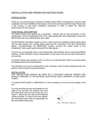 3
INSTALLATION AND OPERATION INSTRUCTIONS
INTRODUCTION
Thank you for purchasing your American Fibertek Series 8423C multimode four channel video
multiplexer with return AD/Bosch Manchester control and bi-directional RS232 data. Please take
a few minutes to read these installation instructions in order to obtain the maximum
performance from this product.
FUNCTIONAL DESCRIPTION
The 8423C Series units operate as a transmitter / receiver pair for the transmission of four
simultaneous, real time baseband NTSC / PAL video signals with return Manchester control and
RS232 data over one multimode fiber optic cable.
The MTX-8423C transmitter accepts up to four video inputs and multiplexes these signals along
with the data signals onto a single optical output port for connection to the fiber transmission
system. Correspondingly, the MRX-8423C receiver converts the optical signal to four
independent video output signals along with the data signals.
This link can accommodate both a return Manchester data interface and a bi-directional RS232
interface. These interfaces function independent of each other and can be used individually or
concurrently.
The 8423C Series units operate on 50 um or 62.5 um multimode fiber. Refer to the data sheets
for detailed performance specifications.
The individual units may be configured for rack mounting or wall mounting depending upon the
position of the included mounting hardware.
INSTALLATION
THIS INSTALLATION SHOULD BE MADE BY A QUALIFIED SERVICE PERSON AND
SHOULD CONFORM TO THE NATIONAL ELECTRICAL CODE, ANSI/NFPA 70 AND LOCAL
CODES.
To install the MTX-8423C or MRX-8423C it is first necessary to mount the rack flanges to the
unit.
For rack mounting the ears are installed on the
sides of the unit with the surfaces that have
oval holes flush with the front of the unit as in
Figure 1. Mount the ears with the #10 flathead
screws provided. To mount in the rack cabinet,
use mounting screws that are appropriate for
the rack cabinet being used.
 