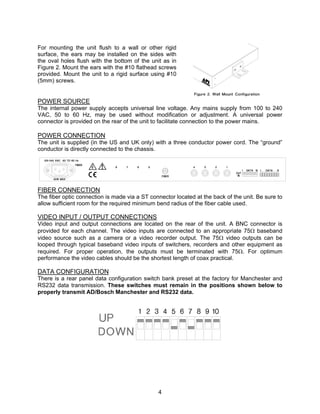 4
For mounting the unit flush to a wall or other rigid
surface, the ears may be installed on the sides with
the oval holes flush with the bottom of the unit as in
Figure 2. Mount the ears with the #10 flathead screws
provided. Mount the unit to a rigid surface using #10
(5mm) screws.
POWER SOURCE
The internal power supply accepts universal line voltage. Any mains supply from 100 to 240
VAC, 50 to 60 Hz, may be used without modification or adjustment. A universal power
connector is provided on the rear of the unit to facilitate connection to the power mains.
POWER CONNECTION
The unit is supplied (in the US and UK only) with a three conductor power cord. The “ground”
conductor is directly connected to the chassis.
FIBER CONNECTION
The fiber optic connection is made via a ST connector located at the back of the unit. Be sure to
allow sufficient room for the required minimum bend radius of the fiber cable used.
VIDEO INPUT / OUTPUT CONNECTIONS
Video input and output connections are located on the rear of the unit. A BNC connector is
provided for each channel. The video inputs are connected to an appropriate 75Ω baseband
video source such as a camera or a video recorder output. The 75Ω video outputs can be
looped through typical baseband video inputs of switchers, recorders and other equipment as
required. For proper operation, the outputs must be terminated with 75Ω. For optimum
performance the video cables should be the shortest length of coax practical.
DATA CONFIGURATION
There is a rear panel data configuration switch bank preset at the factory for Manchester and
RS232 data transmission. These switches must remain in the positions shown below to
properly transmit AD/Bosch Manchester and RS232 data.
 