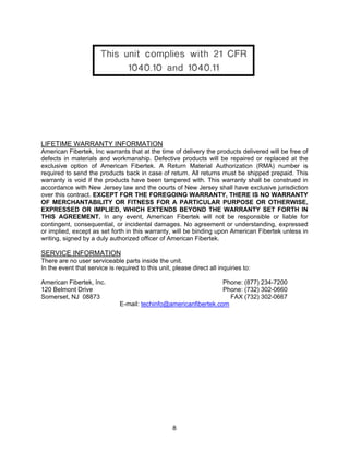 8
LIFETIME WARRANTY INFORMATION
American Fibertek, Inc warrants that at the time of delivery the products delivered will be free of
defects in materials and workmanship. Defective products will be repaired or replaced at the
exclusive option of American Fibertek. A Return Material Authorization (RMA) number is
required to send the products back in case of return. All returns must be shipped prepaid. This
warranty is void if the products have been tampered with. This warranty shall be construed in
accordance with New Jersey law and the courts of New Jersey shall have exclusive jurisdiction
over this contract. EXCEPT FOR THE FOREGOING WARRANTY, THERE IS NO WARRANTY
OF MERCHANTABILITY OR FITNESS FOR A PARTICULAR PURPOSE OR OTHERWISE,
EXPRESSED OR IMPLIED, WHICH EXTENDS BEYOND THE WARRANTY SET FORTH IN
THIS AGREEMENT. In any event, American Fibertek will not be responsible or liable for
contingent, consequential, or incidental damages. No agreement or understanding, expressed
or implied, except as set forth in this warranty, will be binding upon American Fibertek unless in
writing, signed by a duly authorized officer of American Fibertek.
SERVICE INFORMATION
There are no user serviceable parts inside the unit.
In the event that service is required to this unit, please direct all inquiries to:
American Fibertek, Inc. Phone: (877) 234-7200
120 Belmont Drive Phone: (732) 302-0660
Somerset, NJ 08873 FAX (732) 302-0667
E-mail: techinfo@americanfibertek.com
 