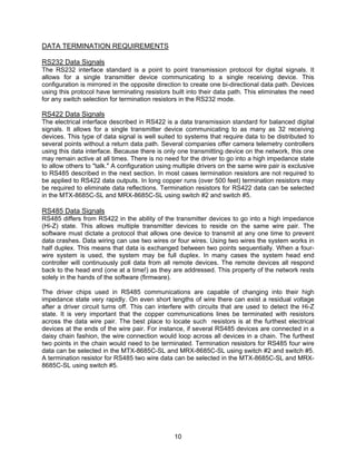 10
DATA TERMINATION REQUIREMENTS
RS232 Data Signals
The RS232 interface standard is a point to point transmission protocol for digital signals. It
allows for a single transmitter device communicating to a single receiving device. This
configuration is mirrored in the opposite direction to create one bi-directional data path. Devices
using this protocol have terminating resistors built into their data path. This eliminates the need
for any switch selection for termination resistors in the RS232 mode.
RS422 Data Signals
The electrical interface described in RS422 is a data transmission standard for balanced digital
signals. It allows for a single transmitter device communicating to as many as 32 receiving
devices. This type of data signal is well suited to systems that require data to be distributed to
several points without a return data path. Several companies offer camera telemetry controllers
using this data interface. Because there is only one transmitting device on the network, this one
may remain active at all times. There is no need for the driver to go into a high impedance state
to allow others to "talk." A configuration using multiple drivers on the same wire pair is exclusive
to RS485 described in the next section. In most cases termination resistors are not required to
be applied to RS422 data outputs. In long copper runs (over 500 feet) termination resistors may
be required to eliminate data reflections. Termination resistors for RS422 data can be selected
in the MTX-8685C-SL and MRX-8685C-SL using switch #2 and switch #5.
RS485 Data Signals
RS485 differs from RS422 in the ability of the transmitter devices to go into a high impedance
(Hi-Z) state. This allows multiple transmitter devices to reside on the same wire pair. The
software must dictate a protocol that allows one device to transmit at any one time to prevent
data crashes. Data wiring can use two wires or four wires. Using two wires the system works in
half duplex. This means that data is exchanged between two points sequentially. When a four-
wire system is used, the system may be full duplex. In many cases the system head end
controller will continuously poll data from all remote devices. The remote devices all respond
back to the head end (one at a time!) as they are addressed. This property of the network rests
solely in the hands of the software (firmware).
The driver chips used in RS485 communications are capable of changing into their high
impedance state very rapidly. On even short lengths of wire there can exist a residual voltage
after a driver circuit turns off. This can interfere with circuits that are used to detect the Hi-Z
state. It is very important that the copper communications lines be terminated with resistors
across the data wire pair. The best place to locate such resistors is at the furthest electrical
devices at the ends of the wire pair. For instance, if several RS485 devices are connected in a
daisy chain fashion, the wire connection would loop across all devices in a chain. The furthest
two points in the chain would need to be terminated. Termination resistors for RS485 four wire
data can be selected in the MTX-8685C-SL and MRX-8685C-SL using switch #2 and switch #5.
A termination resistor for RS485 two wire data can be selected in the MTX-8685C-SL and MRX-
8685C-SL using switch #5.
 