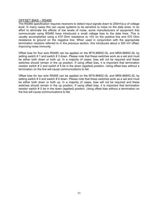11
OFFSET BIAS – RS485
The RS485 specification requires receivers to detect input signals down to 200mVp-p of voltage
level. In many cases this can cause systems to be sensitive to noise on the data wires. In an
effort to eliminate the effects of low levels of noise, some manufacturers of equipment that
communicate using RS485 have introduced a small voltage bias to the data lines. This is
usually accomplished using a 470 Ohm resistance to +5V on the positive line and 470 Ohm
resistance to ground on the negative line. When used in conjunction with the appropriate
termination resistors referred to in the previous section, this introduces about a 300 mV offset,
improving noise immunity.
Offset bias for four wire RS485 can be applied on the MTX-8685C-SL and MRX-8685C-SL by
setting switch # 1 and switch # 3 down. Please note that these switches work as a set and must
be either both down or both up. In a majority of cases, bias will not be required and these
switches should remain in the up position. If using offset bias, it is important that termination
resistor switch # 2 and switch # 5 be in the down (applied) position. Using offset bias without a
termination on the line will cause communications to fail.
Offset bias for two wire RS485 can be applied on the MTX-8685C-SL and MRX-8685C-SL by
setting switch # 4 and switch # 6 down. Please note that these switches work as a set and must
be either both down or both up. In a majority of cases, bias will not be required and these
switches should remain in the up position. If using offset bias, it is important that termination
resistor switch # 5 be in the down (applied) position. Using offset bias without a termination on
the line will cause communications to fail.
 