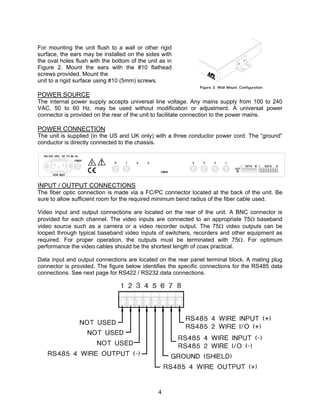 4
For mounting the unit flush to a wall or other rigid
surface, the ears may be installed on the sides with
the oval holes flush with the bottom of the unit as in
Figure 2. Mount the ears with the #10 flathead
screws provided. Mount the
unit to a rigid surface using #10 (5mm) screws.
POWER SOURCE
The internal power supply accepts universal line voltage. Any mains supply from 100 to 240
VAC, 50 to 60 Hz, may be used without modification or adjustment. A universal power
connector is provided on the rear of the unit to facilitate connection to the power mains.
POWER CONNECTION
The unit is supplied (in the US and UK only) with a three conductor power cord. The “ground”
conductor is directly connected to the chassis.
INPUT / OUTPUT CONNECTIONS
The fiber optic connection is made via a FC/PC connector located at the back of the unit. Be
sure to allow sufficient room for the required minimum bend radius of the fiber cable used.
Video input and output connections are located on the rear of the unit. A BNC connector is
provided for each channel. The video inputs are connected to an appropriate 75Ω baseband
video source such as a camera or a video recorder output. The 75Ω video outputs can be
looped through typical baseband video inputs of switchers, recorders and other equipment as
required. For proper operation, the outputs must be terminated with 75Ω. For optimum
performance the video cables should be the shortest length of coax practical.
Data input and output connections are located on the rear panel terminal block. A mating plug
connector is provided. The figure below identifies the specific connections for the RS485 data
connections. See next page for RS422 / RS232 data connections.
 