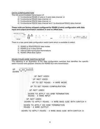 6
DATA CONFIGURATION
This link accommodates transmission of:
1) 1 bi-directional RS485 (2 wire or 4 wire) data channel, or
2) 1 bi-directional RS422 data channel, or
3) 1 bi-directional RS232 data channel, or
4) 1 bi-directional RS232 data channel and 1 bi-directional RS422 data channel.
These units are factory shipped configured for RS485 (4 wire) configuration with data
input and output termination resistors in and no offset bias.
There is a rear panel data configuration switch bank which is available to select:
1) RS485 or RS422/RS232 data modes
2) RS485 (2 or 4 wire) format
3) Internal data input/output terminations
4) RS485 Offset Bias Option
RS485 FOUR WIRE SWITCH SETUP
The following is an illustration of the data configuration switches that identifies the specific
switch function and up/down direction for RS485 four wire transmission.
 