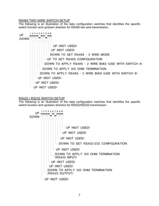 7
RS485 TWO WIRE SWITCH SETUP
The following is an illustration of the data configuration switches that identifies the specific
switch function and up/down direction for RS485 two wire transmission.
RS422 / RS232 SWITCH SETUP
The following is an illustration of the data configuration switches that identifies the specific
switch function and up/down direction for RS422/RS232 transmission.
 