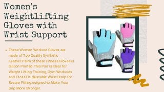 Women's
Weightlifting
Gloves with
Wrist Support
These Women Workout Gloves are
made of Top Quality Synthetic
Leather.Palm of these Fitness Gloves is
Silicon Printed.This Pair is Ideal for
Weight Lifting Training, Gym Workouts
and Cross Fit.djustable Wrist Strap for
Secure Fitting.esigned to Make Your
Grip More Stronger.
 