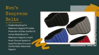 Men’s
Neoprene
Belts
Padded Backing For
Maximum Support.Provides
Protection & Extra Comfort.8
Inches Wide Back For
Maximum Support.Loop &
Hook Closure System is
Used.Provides Firm and
Comfortable Abdominal
Support.
 