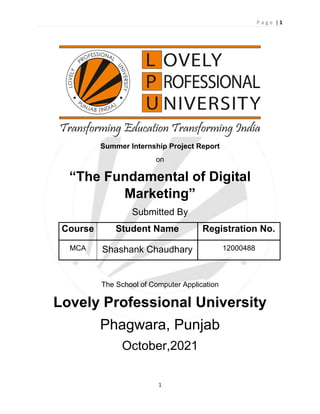 P a g e | 1
1
Summer Internship Project Report
on
“The Fundamental of Digital
Marketing”
Submitted By
Course Student Name Registration No.
MCA Shashank Chaudhary 12000488
The School of Computer Application
Lovely Professional University
Phagwara, Punjab
October,2021
 