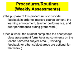 Procedures/Routines
(Weekly Assessments)
(The purpose of this procedure is to provide
feedback in order to improve course content, the
learning environment, teacher performance, and
peer performance during group work.)
Once a week, the student completes the anonymous
class assessment form focusing comments on the
teacher-directed subject area. (Providing
feedback for other subject areas are optional for
that week.)
 