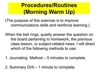 Procedures/Routines
(Morning Warm Up)
(The purpose of this exercise is to improve
communications skills and reinforce learning.)
When the bell rings, quietly answer the question on
the board pertaining to homework, the previous
class lesson, or subject-related news. I will direct
which of the following methods to use:
1. Journaling Method – 5 minutes to complete.
2. Summary Drill – 1 minute to complete.
 