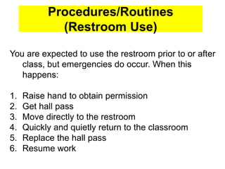 Procedures/Routines
(Restroom Use)
You are expected to use the restroom prior to or after
class, but emergencies do occur. When this
happens:
1. Raise hand to obtain permission
2. Get hall pass
3. Move directly to the restroom
4. Quickly and quietly return to the classroom
5. Replace the hall pass
6. Resume work
 