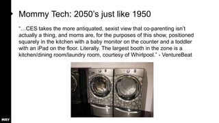 Mommy Tech: 2050‟s just like 1950
“…CES takes the more antiquated, sexist view that co-parenting isn‟t
actually a thing, and moms are, for the purposes of this show, positioned
squarely in the kitchen with a baby monitor on the counter and a toddler
with an iPad on the floor. Literally. The largest booth in the zone is a
kitchen/dining room/laundry room, courtesy of Whirlpool.” - VentureBeat

 