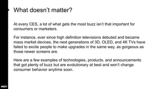 What doesn‟t matter?
At every CES, a lot of what gets the most buzz isn‟t that important for
consumers or marketers.
For instance, ever since high definition televisions debuted and became
mass market devices, the next generations of 3D, OLED, and 4K TVs have
failed to excite people to make upgrades in the same way, as gorgeous as
those newer screens are.

Here are a few examples of technologies, products, and announcements
that got plenty of buzz but are evolutionary at best and won‟t change
consumer behavior anytime soon.

 