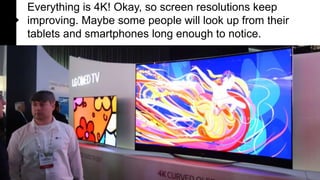 Everything is 4K! Okay, so screen resolutions keep
improving. Maybe some people will look up from their
tablets and smartphones long enough to notice.

 
