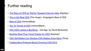 Further reading
• The Story of CES as Told by Tweeted Cries for Help (Digiday) • This is the Real CES (The Verge) - Engadget‟s Best of CES
• Best of CES (VentureBeat)
• Top 10 Trends of CES (VentureBeat) :
• Why CES Lacked a Big Bang – (Ad Age, by David Berkowitz)

• Keyhole Real-Time Trend Tracker for CES (Keyhole)
• CES Still Matters but Shadow CES Matters Even More (Time)
• Collaborative Pinterest Board Covering CES 2014

 