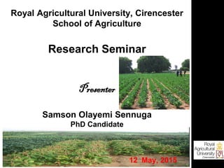 Royal Agricultural University, Cirencester
School of Agriculture
Research Seminar
Presenter
Samson Olayemi Sennuga
PhD Candidate
12 May, 2015
 