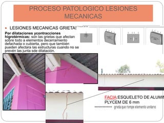 PROCESO PATOLOGICO LESIONES
MECANICAS
 LESIONES MECANICAS GRIETAS
Por dilataciones ycontracciones
higrotérmicas: son las grietas que afectan
sobre todo a elementos decerramiento
defachada o cubierta, pero que también
pueden afectara las estructuras cuando no se
prevén las junta sde dilatación.
FACIA:ESQUELETO DE ALUMIN
PLYCEM DE 6 mm
 