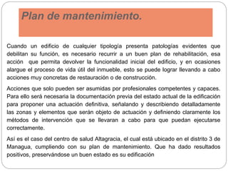 Plan de mantenimiento.
Cuando un edificio de cualquier tipología presenta patologías evidentes que
debilitan su función, es necesario recurrir a un buen plan de rehabilitación, esa
acción que permita devolver la funcionalidad inicial del edificio, y en ocasiones
alargue el proceso de vida útil del inmueble, esto se puede lograr llevando a cabo
acciones muy concretas de restauración o de construcción.
Acciones que solo pueden ser asumidas por profesionales competentes y capaces.
Para ello será necesaria la documentación previa del estado actual de la edificación
para proponer una actuación definitiva, señalando y describiendo detalladamente
las zonas y elementos que serán objeto de actuación y definiendo claramente los
métodos de intervención que se llevaran a cabo para que puedan ejecutarse
correctamente.
Así es el caso del centro de salud Altagracia, el cual está ubicado en el distrito 3 de
Managua, cumpliendo con su plan de mantenimiento. Que ha dado resultados
positivos, preservándose un buen estado es su edificación
 