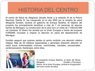 HISTORIA DEL CENTRO
El centro de Salud de Altagracia ubicado frente a la estación III de la Policía
Nacional, Distrito III, fue inaugurado en el año 2005 por la ministra de salud
Margarita Gurdián, durante en gobierno de Enrique Bolaños. El objetivo del
proyecto fue principalmente beneficiar a más de 7 mil personas de algunos
barrios de Managua. La construcción de la obra tuvo un costo de 7 millones 656
mil córdobas. El dinero fue donado por la Unión Europea a través del proyecto
FORSIMA vinculado a mejorar la atención en salud del departamento de
Managua.
Gurdián aseguró que quienes asistan al centro recibirán una atención médica
integral. Más de 20 médicos especialistas y generales ofrecerán atención en
salud bucal, enfermedades crónicas, nutricionales, mentales, psicosociales ,
cardiovasculares, fisioterapia, entre otras.
El presidente Enrique Bolaños, la titular del Minsa,
Margarita Gurdián y Francesca
Mosca, de la Unión Europea, durante la inauguración
del nuevo centro de salud.
 