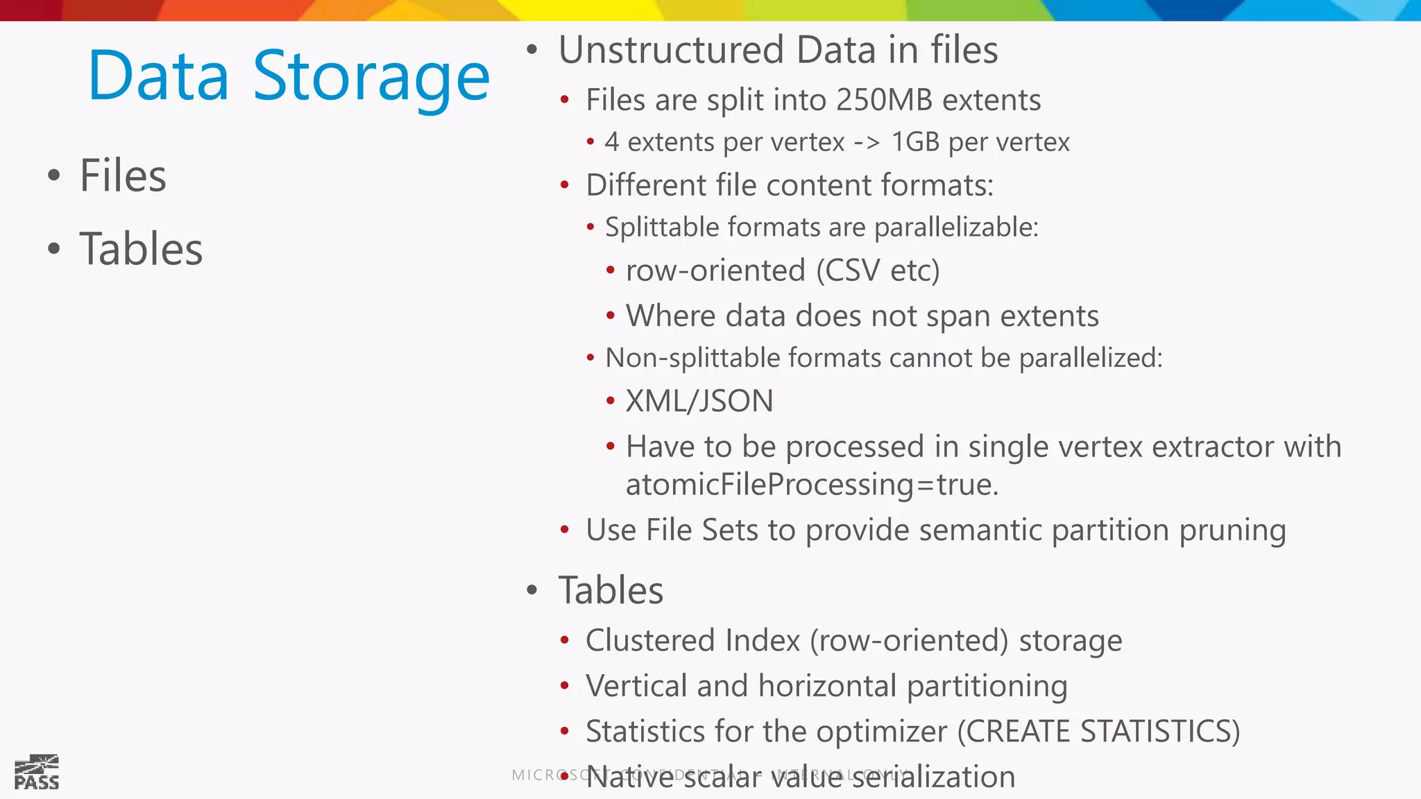 Data Storage • Files • Tables • Unstructured Data in files • Files are split into 250MB extents • 4 extents per vertex -> 1GB per vertex • Different file content formats: • Splittable formats are parallelizable: • row-oriented (CSV etc) • Where data does not span extents • Non-splittable formats cannot be parallelized: • XML/JSON • Have to be processed in single vertex extractor with atomicFileProcessing=true. • Use File Sets to provide semantic partition pruning • Tables • Clustered Index (row-oriented) storage • Vertical and horizontal partitioning • Statistics for the optimizer (CREATE STATISTICS) • Native scalar value serialization 