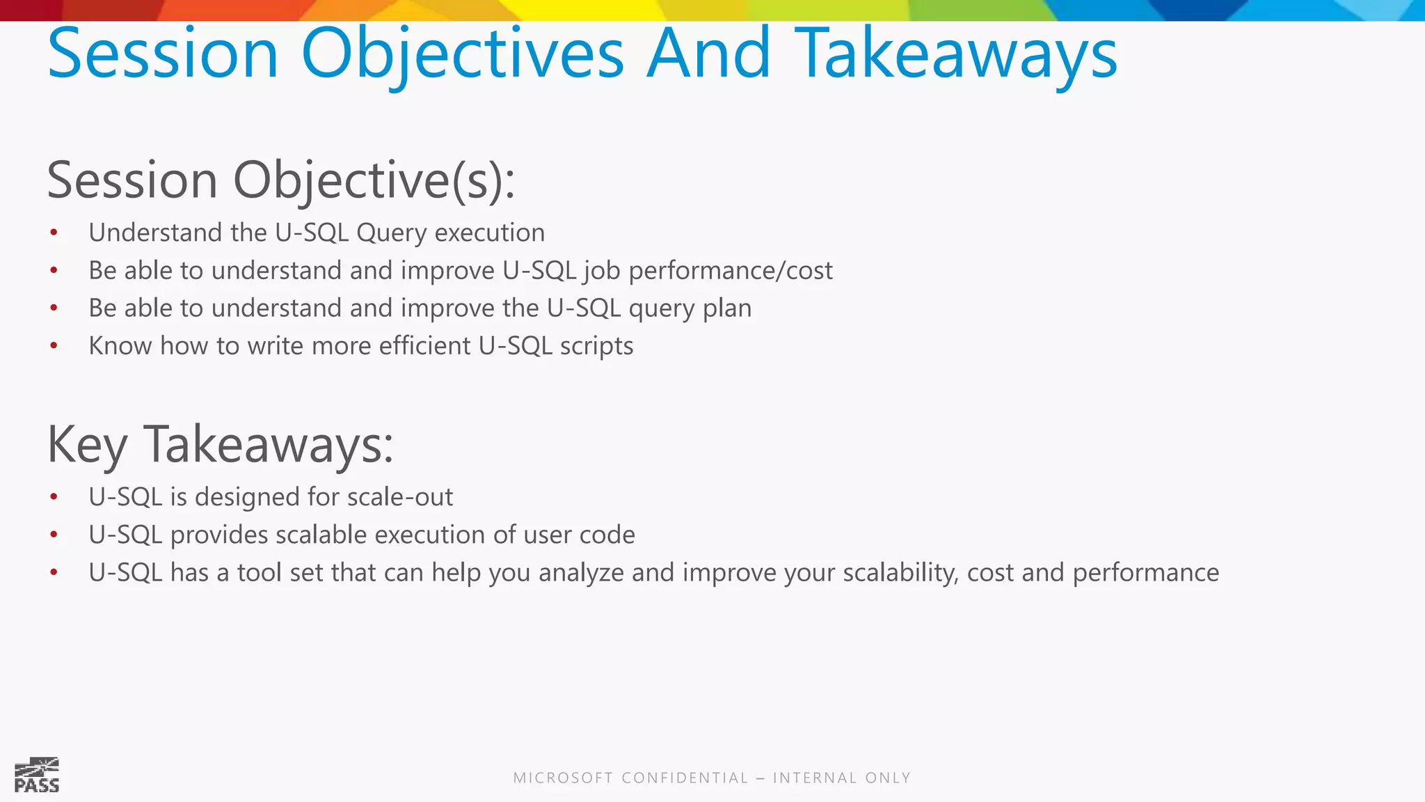Session Objectives And Takeaways Session Objective(s): • Understand the U-SQL Query execution • Be able to understand and improve U-SQL job performance/cost • Be able to understand and improve the U-SQL query plan • Know how to write more efficient U-SQL scripts Key Takeaways: • U-SQL is designed for scale-out • U-SQL provides scalable execution of user code • U-SQL has a tool set that can help you analyze and improve your scalability, cost and performance 