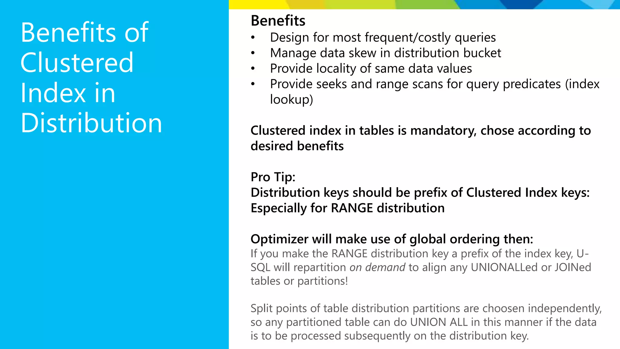 Benefits of Clustered Index in Distribution Benefits • Design for most frequent/costly queries • Manage data skew in distribution bucket • Provide locality of same data values • Provide seeks and range scans for query predicates (index lookup) Clustered index in tables is mandatory, chose according to desired benefits Pro Tip: Distribution keys should be prefix of Clustered Index keys: Especially for RANGE distribution Optimizer will make use of global ordering then: If you make the RANGE distribution key a prefix of the index key, U- SQL will repartition on demand to align any UNIONALLed or JOINed tables or partitions! Split points of table distribution partitions are choosen independently, so any partitioned table can do UNION ALL in this manner if the data is to be processed subsequently on the distribution key. 