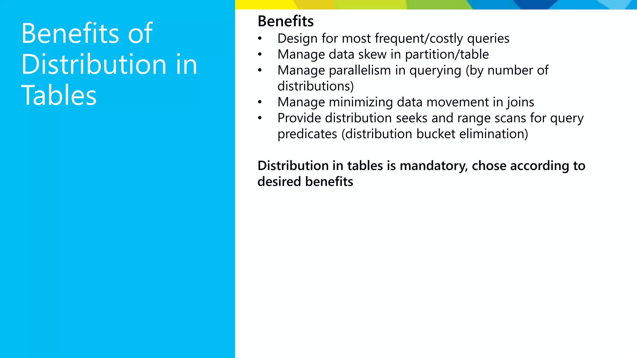 Benefits of Distribution in Tables Benefits • Design for most frequent/costly queries • Manage data skew in partition/table • Manage parallelism in querying (by number of distributions) • Manage minimizing data movement in joins • Provide distribution seeks and range scans for query predicates (distribution bucket elimination) Distribution in tables is mandatory, chose according to desired benefits 