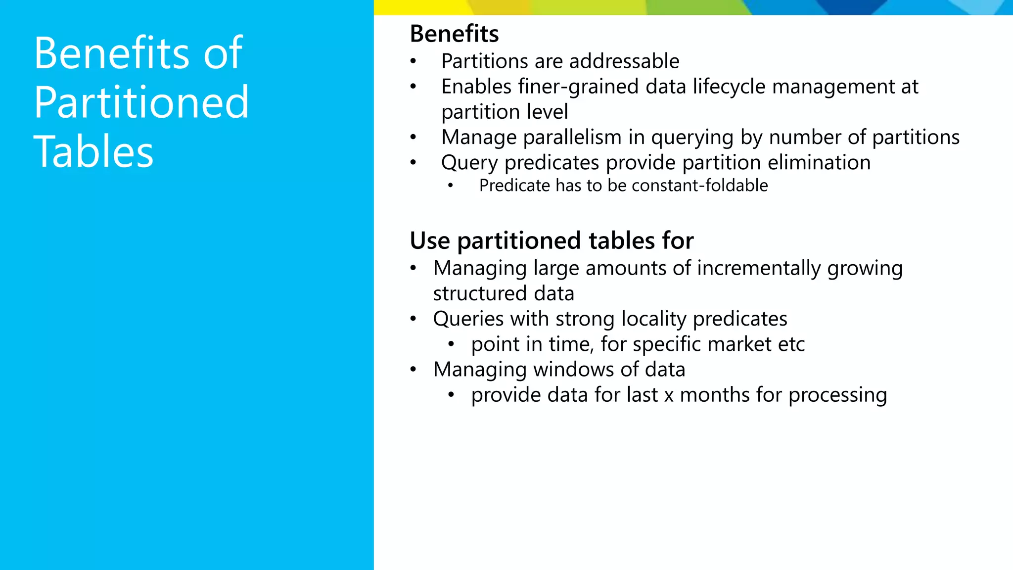 Benefits of Partitioned Tables Benefits • Partitions are addressable • Enables finer-grained data lifecycle management at partition level • Manage parallelism in querying by number of partitions • Query predicates provide partition elimination • Predicate has to be constant-foldable Use partitioned tables for • Managing large amounts of incrementally growing structured data • Queries with strong locality predicates • point in time, for specific market etc • Managing windows of data • provide data for last x months for processing 