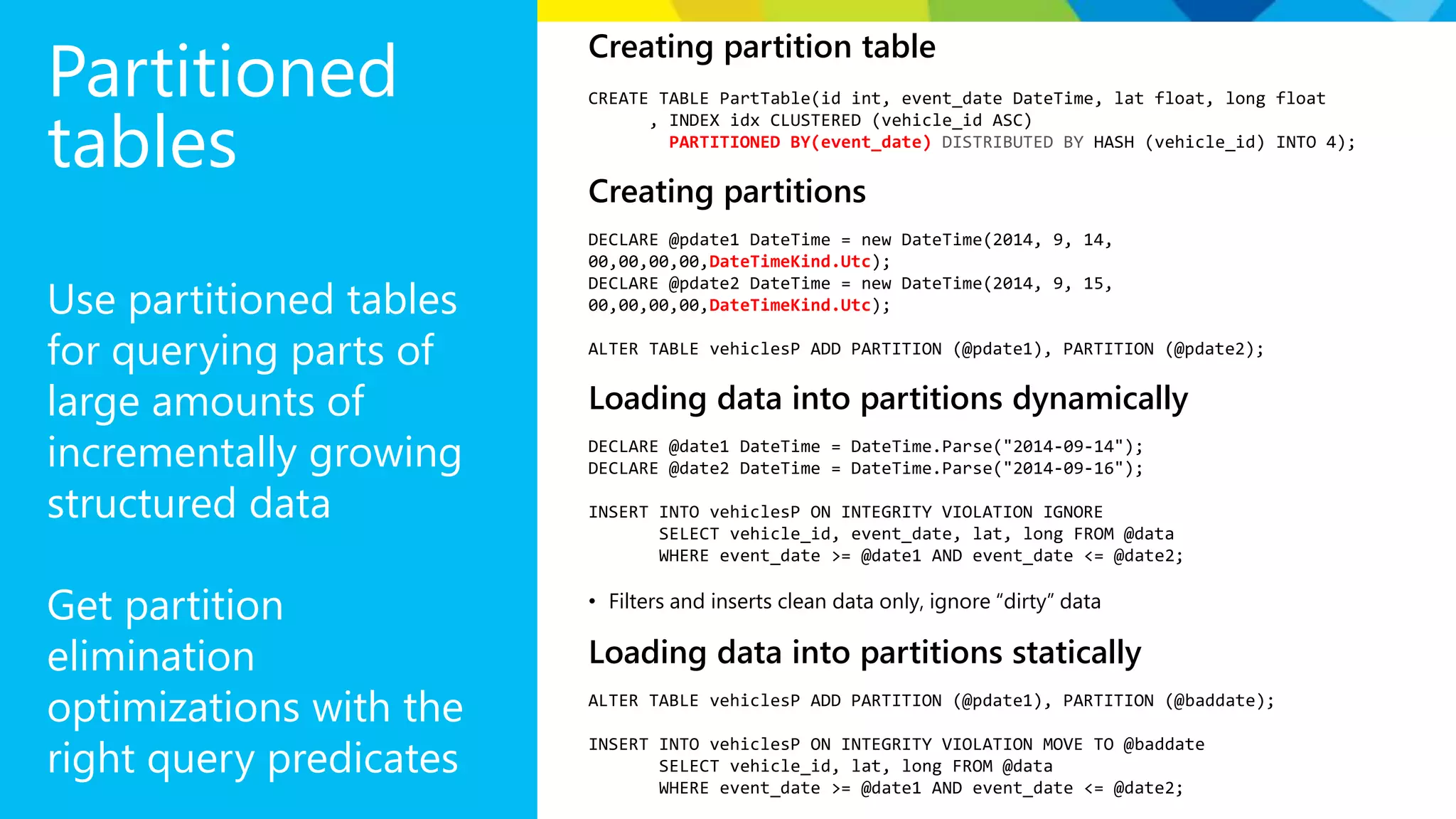 Partitioned tables Use partitioned tables for querying parts of large amounts of incrementally growing structured data Get partition elimination optimizations with the right query predicates Creating partition table CREATE TABLE PartTable(id int, event_date DateTime, lat float, long float , INDEX idx CLUSTERED (vehicle_id ASC) PARTITIONED BY(event_date) DISTRIBUTED BY HASH (vehicle_id) INTO 4); Creating partitions DECLARE @pdate1 DateTime = new DateTime(2014, 9, 14, 00,00,00,00,DateTimeKind.Utc); DECLARE @pdate2 DateTime = new DateTime(2014, 9, 15, 00,00,00,00,DateTimeKind.Utc); ALTER TABLE vehiclesP ADD PARTITION (@pdate1), PARTITION (@pdate2); Loading data into partitions dynamically DECLARE @date1 DateTime = DateTime.Parse("2014-09-14"); DECLARE @date2 DateTime = DateTime.Parse("2014-09-16"); INSERT INTO vehiclesP ON INTEGRITY VIOLATION IGNORE SELECT vehicle_id, event_date, lat, long FROM @data WHERE event_date >= @date1 AND event_date <= @date2; • Filters and inserts clean data only, ignore “dirty” data Loading data into partitions statically ALTER TABLE vehiclesP ADD PARTITION (@pdate1), PARTITION (@baddate); INSERT INTO vehiclesP ON INTEGRITY VIOLATION MOVE TO @baddate SELECT vehicle_id, lat, long FROM @data WHERE event_date >= @date1 AND event_date <= @date2; 