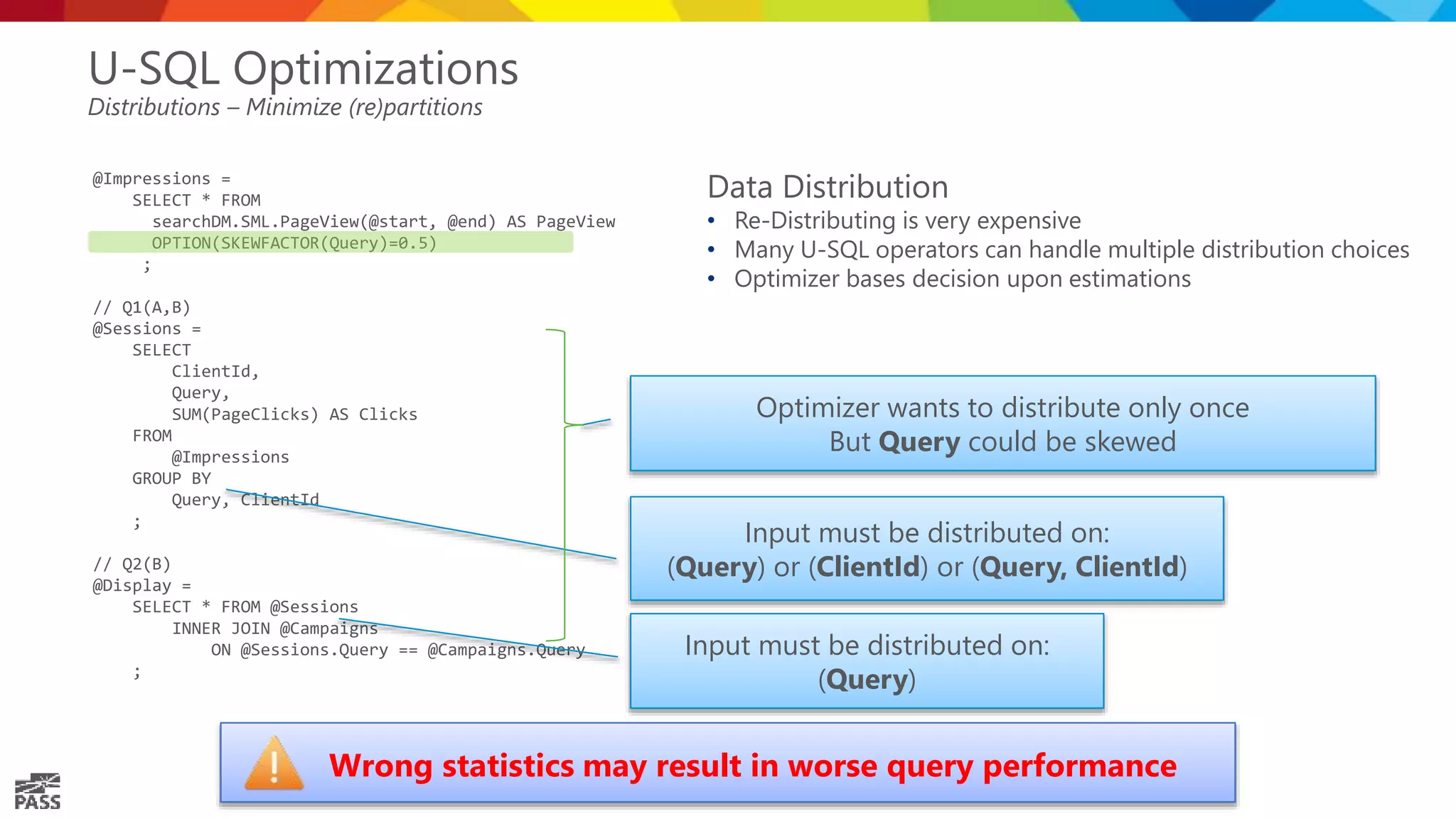 @Impressions = SELECT * FROM searchDM.SML.PageView(@start, @end) AS PageView OPTION(SKEWFACTOR(Query)=0.5) ; // Q1(A,B) @Sessions = SELECT ClientId, Query, SUM(PageClicks) AS Clicks FROM @Impressions GROUP BY Query, ClientId ; // Q2(B) @Display = SELECT * FROM @Sessions INNER JOIN @Campaigns ON @Sessions.Query == @Campaigns.Query ; U-SQL Optimizations Distributions – Minimize (re)partitions Input must be distributed on: (Query) Input must be distributed on: (Query) or (ClientId) or (Query, ClientId) Optimizer wants to distribute only once But Query could be skewed Data Distribution • Re-Distributing is very expensive • Many U-SQL operators can handle multiple distribution choices • Optimizer bases decision upon estimations Wrong statistics may result in worse query performance 
