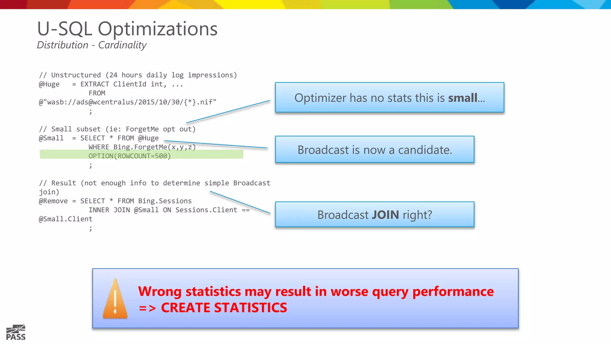 // Unstructured (24 hours daily log impressions) @Huge = EXTRACT ClientId int, ... FROM @"wasb://ads@wcentralus/2015/10/30/{*}.nif" ; // Small subset (ie: ForgetMe opt out) @Small = SELECT * FROM @Huge WHERE Bing.ForgetMe(x,y,z) OPTION(ROWCOUNT=500) ; // Result (not enough info to determine simple Broadcast join) @Remove = SELECT * FROM Bing.Sessions INNER JOIN @Small ON Sessions.Client == @Small.Client ; U-SQL Optimizations Distribution - Cardinality Broadcast JOIN right? Broadcast is now a candidate. Wrong statistics may result in worse query performance => CREATE STATISTICS Optimizer has no stats this is small... 