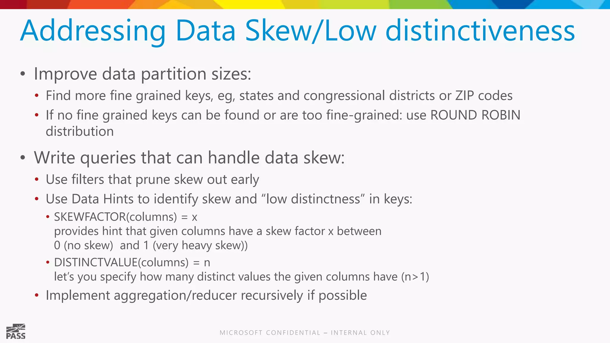 Addressing Data Skew/Low distinctiveness • Improve data partition sizes: • Find more fine grained keys, eg, states and congressional districts or ZIP codes • If no fine grained keys can be found or are too fine-grained: use ROUND ROBIN distribution • Write queries that can handle data skew: • Use filters that prune skew out early • Use Data Hints to identify skew and “low distinctness” in keys: • SKEWFACTOR(columns) = x provides hint that given columns have a skew factor x between 0 (no skew) and 1 (very heavy skew)) • DISTINCTVALUE(columns) = n let’s you specify how many distinct values the given columns have (n>1) • Implement aggregation/reducer recursively if possible 