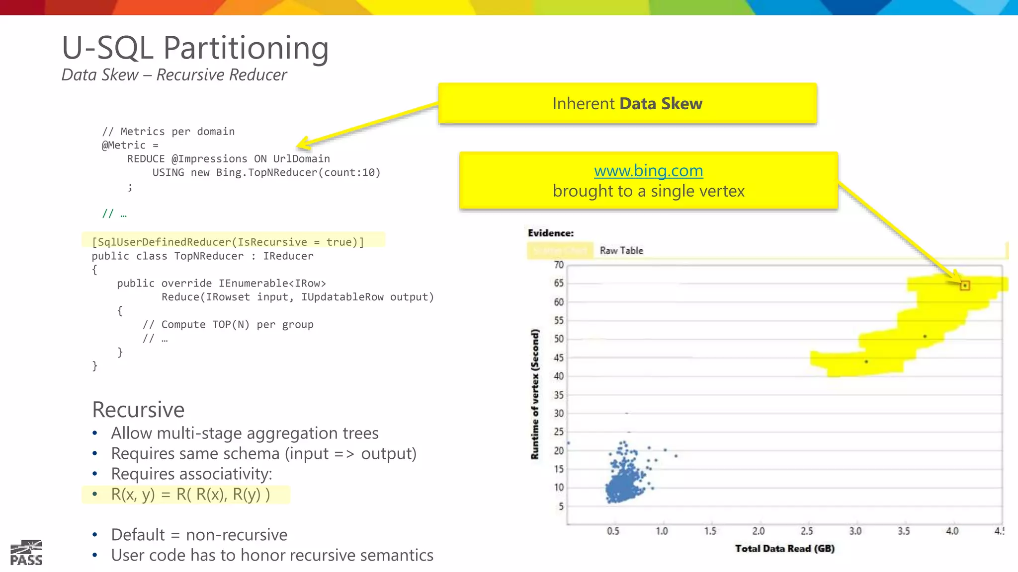 U-SQL Partitioning Data Skew – Recursive Reducer // Metrics per domain @Metric = REDUCE @Impressions ON UrlDomain USING new Bing.TopNReducer(count:10) ; // … Inherent Data Skew [SqlUserDefinedReducer(IsRecursive = true)] public class TopNReducer : IReducer { public override IEnumerable<IRow> Reduce(IRowset input, IUpdatableRow output) { // Compute TOP(N) per group // … } } Recursive • Allow multi-stage aggregation trees • Requires same schema (input => output) • Requires associativity: • R(x, y) = R( R(x), R(y) ) • Default = non-recursive • User code has to honor recursive semantics www.bing.com brought to a single vertex 
