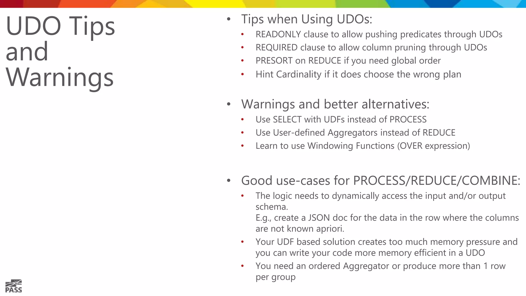 UDO Tips and Warnings • Tips when Using UDOs: • READONLY clause to allow pushing predicates through UDOs • REQUIRED clause to allow column pruning through UDOs • PRESORT on REDUCE if you need global order • Hint Cardinality if it does choose the wrong plan • Warnings and better alternatives: • Use SELECT with UDFs instead of PROCESS • Use User-defined Aggregators instead of REDUCE • Learn to use Windowing Functions (OVER expression) • Good use-cases for PROCESS/REDUCE/COMBINE: • The logic needs to dynamically access the input and/or output schema. E.g., create a JSON doc for the data in the row where the columns are not known apriori. • Your UDF based solution creates too much memory pressure and you can write your code more memory efficient in a UDO • You need an ordered Aggregator or produce more than 1 row per group 