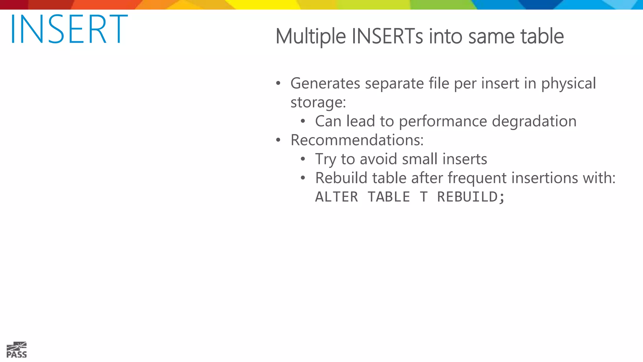 INSERT Multiple INSERTs into same table • Generates separate file per insert in physical storage: • Can lead to performance degradation • Recommendations: • Try to avoid small inserts • Rebuild table after frequent insertions with: ALTER TABLE T REBUILD; 