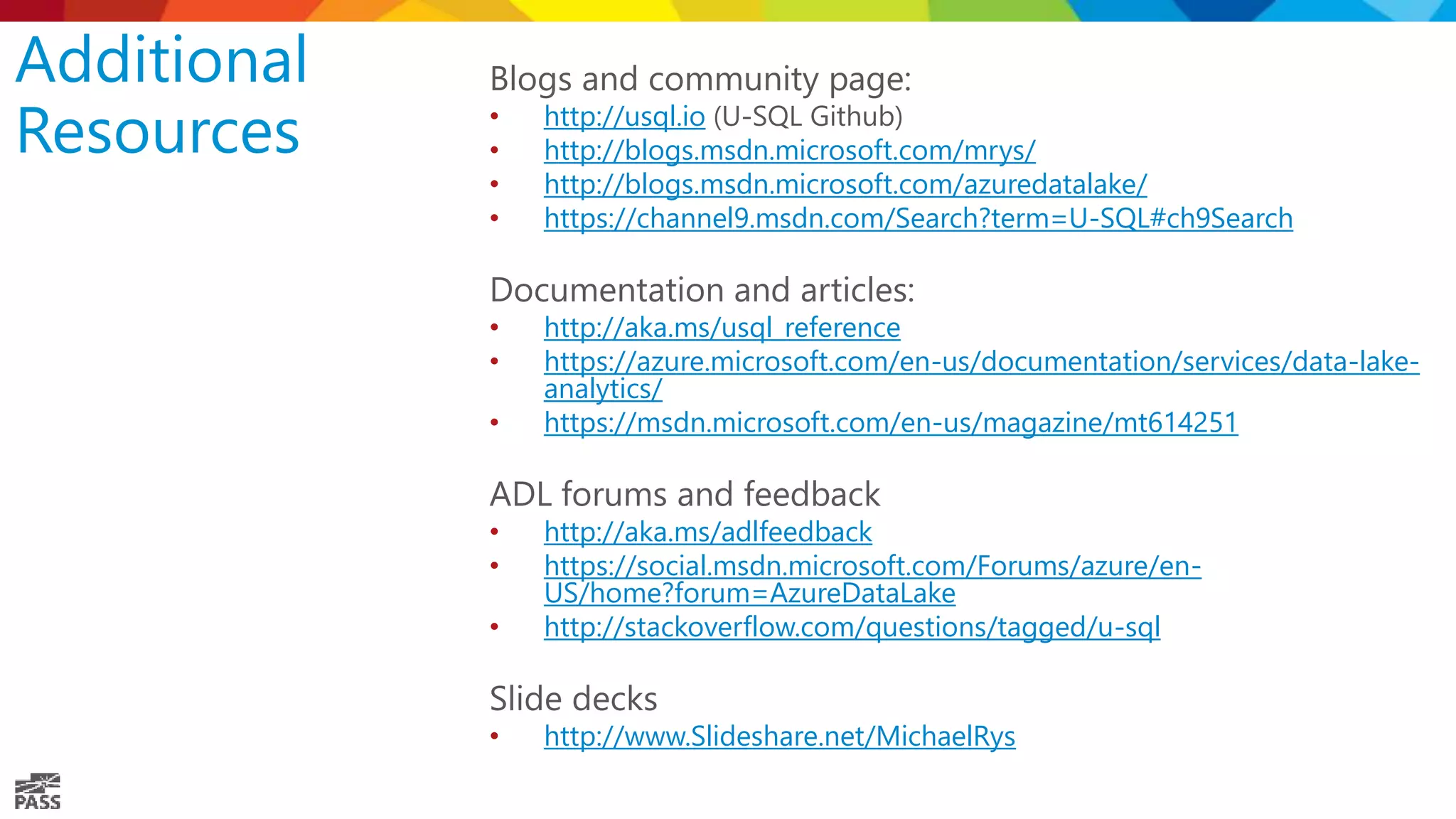 Additional Resources Blogs and community page: • http://usql.io (U-SQL Github) • http://blogs.msdn.microsoft.com/mrys/ • http://blogs.msdn.microsoft.com/azuredatalake/ • https://channel9.msdn.com/Search?term=U-SQL#ch9Search Documentation and articles: • http://aka.ms/usql_reference • https://azure.microsoft.com/en-us/documentation/services/data-lake- analytics/ • https://msdn.microsoft.com/en-us/magazine/mt614251 ADL forums and feedback • http://aka.ms/adlfeedback • https://social.msdn.microsoft.com/Forums/azure/en- US/home?forum=AzureDataLake • http://stackoverflow.com/questions/tagged/u-sql Slide decks • http://www.Slideshare.net/MichaelRys 