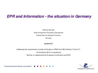 EPR and Information - the situation in Germany
Matthias Zähringer
Head of Department Emergency Management
Federal Office for Radiation Protection
Germany
prepared for
Addressing the requirements on public information in EP&R from BSS (Articles 70 and 71)"
1st December 2016 in Luxembourg
Seminar co-organised by the European Commission and NTW
 