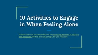 10 Activities to Engage
in When Feeling Alone
Helpful hints and recommendations for managing emotions of isolation
and loneliness. Written by young people, for you, with love.
 