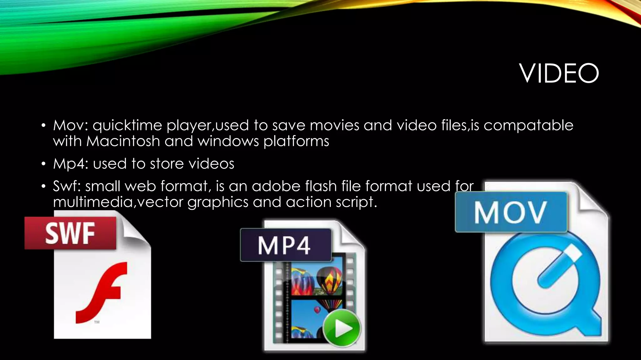 VIDEO
• Mov: quicktime player,used to save movies and video files,is compatable
with Macintosh and windows platforms
• Mp4: used to store videos
• Swf: small web format, is an adobe flash file format used for
multimedia,vector graphics and action script.