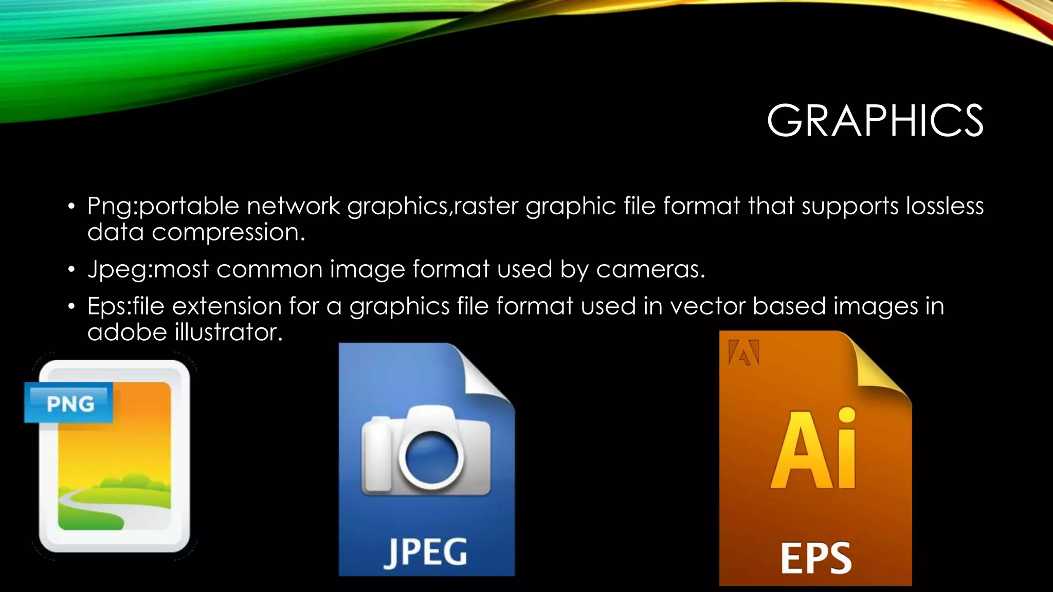GRAPHICS
• Png:portable network graphics,raster graphic file format that supports lossless
data compression.
• Jpeg:most common image format used by cameras.
• Eps:file extension for a graphics file format used in vector based images in
adobe illustrator.