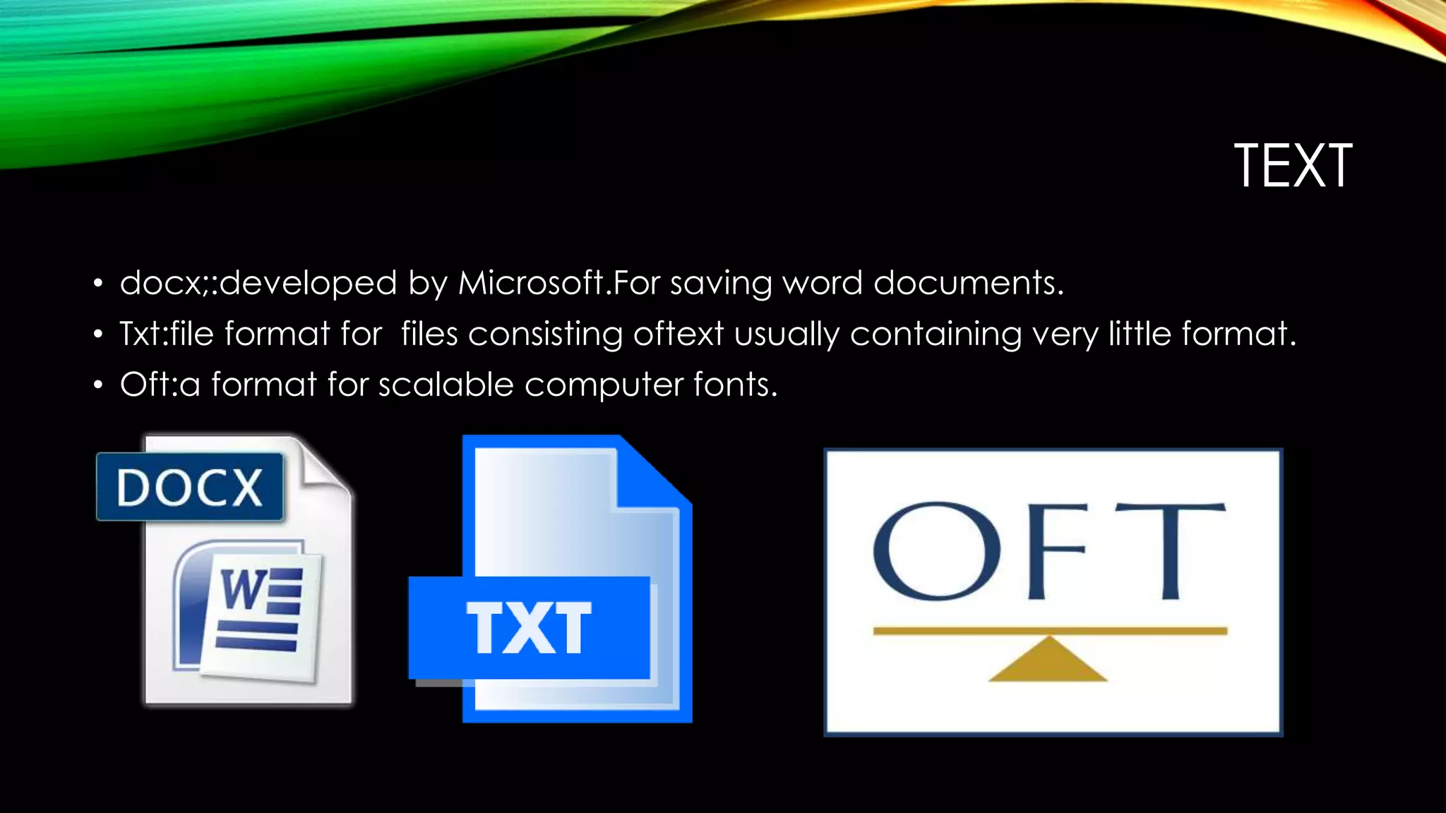 TEXT
• docx;:developed by Microsoft.For saving word documents.
• Txt:file format for files consisting oftext usually containing very little format.
• Oft:a format for scalable computer fonts.