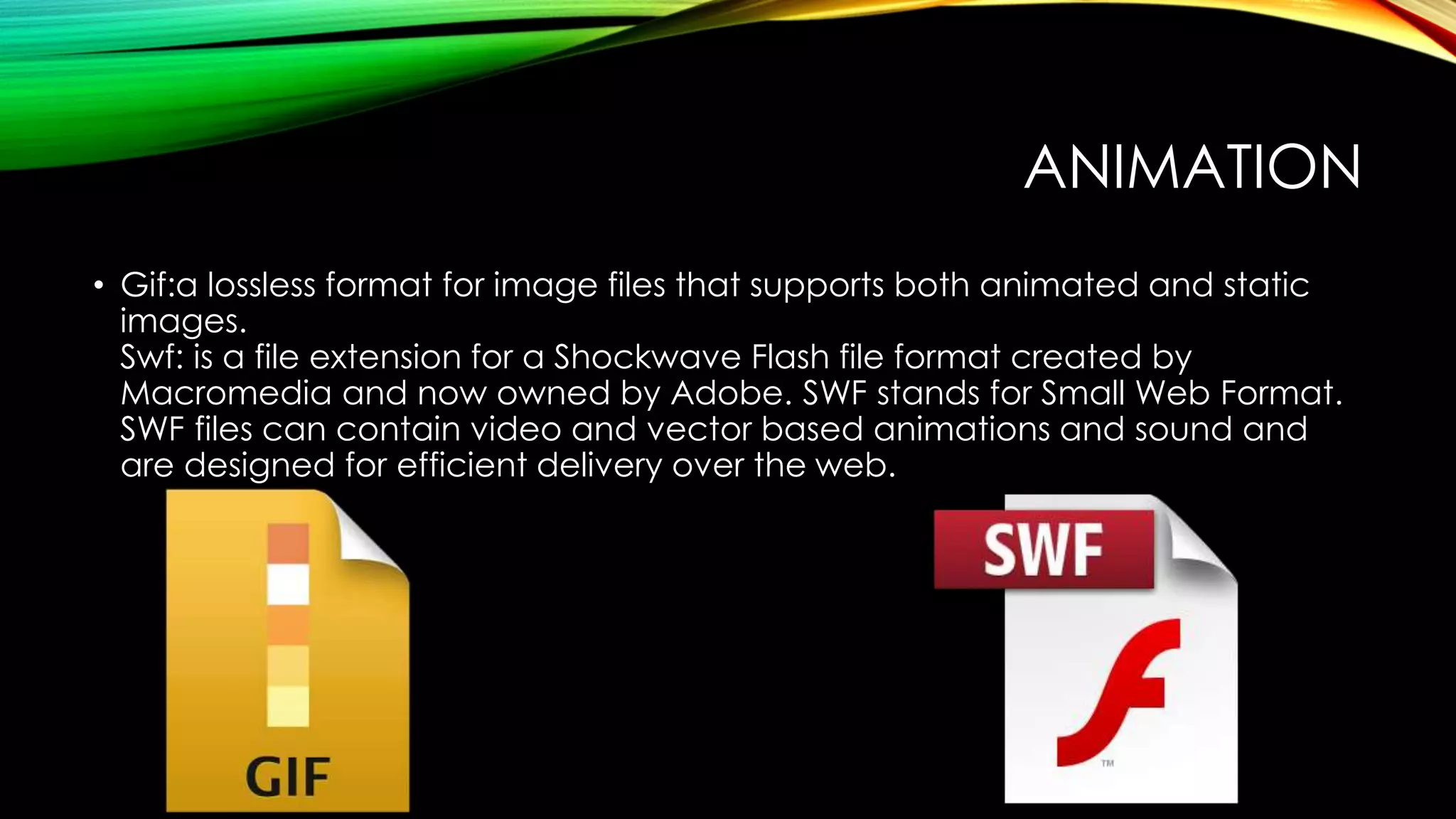 ANIMATION
• Gif:a lossless format for image files that supports both animated and static
images.
Swf: is a file extension for a Shockwave Flash file format created by
Macromedia and now owned by Adobe. SWF stands for Small Web Format.
SWF files can contain video and vector based animations and sound and
are designed for efficient delivery over the web.