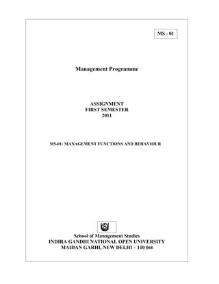 MS - 01




         Management Programme




               ASSIGNMENT
             FIRST SEMESTER
                   2011




MS-01: MANAGEMENT FUNCTIONS AND BEHAVIOUR




        School of Management Studies
INDIRA GANDHI NATIONAL OPEN UNIVERSITY
    MAIDAN GARHI, NEW DELHI – 110 068
 