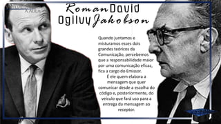 Quando juntamos e
misturamos esses dois
grandes teóricos da
Comunicação, percebemos
que a responsabilidade maior
por uma comunicação eficaz,
fica a cargo do Emissor.
É ele quem elabora a
mensagem que quer
comunicar desde a escolha do
código e, posteriormente, do
veículo que fará uso para a
entrega da mensagem ao
receptor.
 