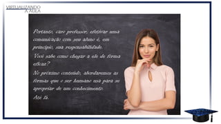 Portanto, caro professor, efetivar uma
comunicação com seu aluno é, em
princípio, sua responsabilidade.
Você sabe como chegar a ele de forma
eficaz?
No próximo conteúdo, abordaremos as
formas que o ser humano usa para se
apropriar de um conhecimento.
Até lá.
 