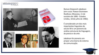 Roman Osipovich Jakobson
(em russo: Роман Осипович
Якобсон; Moscovo, 11 de
outubro de 1896 - Estados
Unidos, 18 de julho de 1982).
É considerado um dos mais
importantes linguistas do
século XX e um pioneiro da
análise estrutural da linguagem,
da poesia e da arte.
Jakobson foi pioneiro em
propor uma teoria do sistema
de comunicação.
 