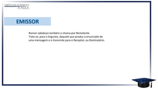 Roman Jakobson também o chama por Remetente.
Trata-se, para o linguista, daquele que produz o enunciado de
uma mensagem e o transmite para o Receptor, ou Destinatário.
 