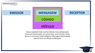 Roman Jakobson trata o termo Veículo, mais utilizado pela
Teoria da Comunicação, em nossos dias, como Contato. Desta
forma, é o canal por onde trafegará a Mensagem desenvolvida
pelo Emissor, em direção ao Receptor.
 