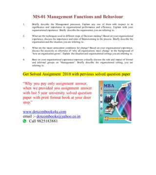 MS-01 Management Functions and Behaviour
1. Briefly describe the Management processes. Explain any one of them with respect to its
significance and importance in organisational performance and efficiency. Explain with your
organisational experience. Briefly describe the organisation,you are referring to.
2. What are the techniques used in different steps of Decision-making? Based on your organisational
experience, discuss the importance and rules of Brainstorming in the process. Briefly describe the
organisation and the situation,you are referring to.
3. What are the major antecedent conditions for change? Based on your organisational experience,
discuss the necessity or otherwise of ‘why all organisations must change’ in the background of
‘how an organisation grows’. Explain the situation and organisational settings you are referring to.
4. Base on your organisational experience/exposure critically discuss the role and impact of formal
and informal groups on ‘Management’. Briefly describe the organsational setting, you are
referring to.
Get Solved Assignment 2018 with pervious solved question paper
“Why you pay only assignment answer,
when we provided you assignment answer
with last 5 year university solved question
paper with print format book at your door
stop.”
www.dotcombooks4u.com
email :- dotcombooks@yahoo.co.in
Call 9825183881
 