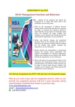 ASSIGNMENT Jan-2019
MS-01 Management Functions and Behaviour
Note : Attempt all the questions and submit this
assignment on or before 30th April, 2019 to the
coordinator of your study canter.
1. What are the assumptions of different decision
making models which either describe how decisions
are made, or prescribe how decisions should be
made? Identify varying degrees of knowledge under
which the decisions are made. Explain with
examples, you are familiar with. Briefly describe the
context and the organization, you are referring to.
2. Define and describe strategic and operational
planning. What are the essential steps involved in
planning for an enterprise? Explain with the examples
you are familiar with. Briefly introduce the
organisation, you are referring to.
3. Briefly describe the responsibilities a professional
manager has towards various stakeholders with
respect to sustainability of a business organisation.
Explain with examples you are familiar with. Briefly
describe the organisation, you are referring to.
4. What is the process of communication? What are the
intentional and unintentional barriers that prevent
communications to be effective? What measures can
be taken to prevent these barriers. Explain with
examples you are familiar with. Briefly describe the
organisation, you are referring to.
Get Solved Assignment Jan-2019 with pervious solved question paper
Why do you want to pay only for assignment answers, when we can
provide you assignment answers with last 5 years university solved
question papers in printed book format at your door step.
www.dotcombooks4u.com
email :- dotcombooks@yahoo.co.in
Call 9825183881
 